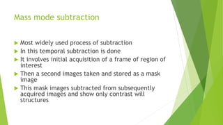 Mass mode subtraction
 Most widely used process of subtraction
 In this temporal subtraction is done
 It involves initial acquisition of a frame of region of
interest
 Then a second images taken and stored as a mask
image
 This mask images subtracted from subsequently
acquired images and show only contrast will
structures
 