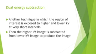 Dual energy subtraction
 Another technique in which the region of
interest is exposed to higher and lower kV
at very short intervals
 Then the higher kV image is subtracted
from lower kV image to produce the image
 