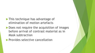 This technique has advantage of
elimination of motion artefacts
 Does not require the acquisition of images
before arrival of contrast material as in
Mask subtraction
 Provides selective cancellation
 