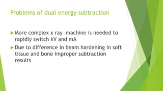 Problems of dual energy subtraction
 More complex x ray machine is needed to
rapidly switch kV and mA
 Due to difference in beam hardening in soft
tissue and bone improper subtraction
results
 