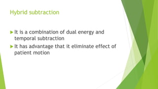 Hybrid subtraction
 It is a combination of dual energy and
temporal subtraction
 It has advantage that it eliminate effect of
patient motion
 