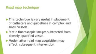 Road map technique
 This technique is very useful in placement
of catheters and guidelines in complex and
small Vessels
 Static fluoroscopic images subtracted from
densely opacified vessel
 Motion after road map acquisition may
affect subsequent intervention
 