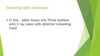 Stepping table technique
 In this , table moves into Three stations
with X ray tubes with detector remaining
fixed
 