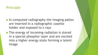 Principle
 In computed radiography the imaging paltes
are inserted in a radiographic casette
holder and exposed to x rays
 The energy of incoming radiation is stored
in a special phosphor layer and are excited
into a higher energy state forming a latent
image
 