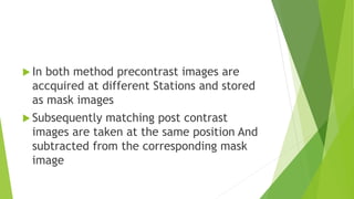  In both method precontrast images are
accquired at different Stations and stored
as mask images
 Subsequently matching post contrast
images are taken at the same position And
subtracted from the corresponding mask
image
 