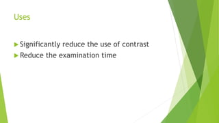 Uses
 Significantly reduce the use of contrast
 Reduce the examination time
 