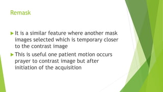 Remask
 It is a similar feature where another mask
images selected which is temporary closer
to the contrast image
 This is useful one patient motion occurs
prayer to contrast image but after
initiation of the acquisition
 
