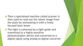  Then a specialised machine called scanner is
then used to read out the latent image from
the plate by stimulating it with a finely
focused laser beam
 The light is collected by a light guide and
trasmitted to a highly sensitive
photomultiplier device and converted to a
digital signal using analog to digital converter
 