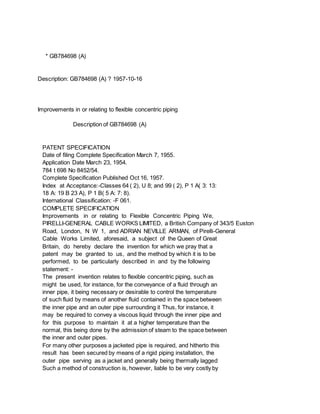 * GB784698 (A)
Description: GB784698 (A) ? 1957-10-16
Improvements in or relating to flexible concentric piping
Description of GB784698 (A)
PATENT SPECIFICATION
Date of filing Complete Specification March 7, 1955.
Application Date March 23, 1954.
784 t 698 No 8452/54.
Complete Specification Published Oct 16, 1957.
Index at Acceptance:-Classes 64 ( 2), U 8; and 99 ( 2), P 1 A( 3: 13:
18 A: 19 B 23 A), P 1 B( 5 A: 7: 8).
International Classification: -F 061.
COMPLETE SPECIFICATION
Improvements in or relating to Flexible Concentric Piping We,
PIRELLI-GENERAL CABLE WORKS LIMITED, a British Company of 343/5 Euston
Road, London, N W 1, and ADRIAN NEVILLE ARMAN, of Pirelli-General
Cable Works Limited, aforesaid, a subject of the Queen of Great
Britain, do hereby declare the invention for which we pray that a
patent may be granted to us, and the method by which it is to be
performed, to be particularly described in and by the following
statement: -
The present invention relates to flexible concentric piping, such as
might be used, for instance, for the conveyance of a fluid through an
inner pipe, it being necessary or desirable to control the temperature
of such fluid by means of another fluid contained in the space between
the inner pipe and an outer pipe surrounding it Thus, for instance, it
may be required to convey a viscous liquid through the inner pipe and
for this purpose to maintain it at a higher temperature than the
normal, this being done by the admission of steam to the space between
the inner and outer pipes.
For many other purposes a jacketed pipe is required, and hitherto this
result has been secured by means of a rigid piping installation, the
outer pipe serving as a jacket and generally being thermally lagged
Such a method of construction is, however, liable to be very costly by
 