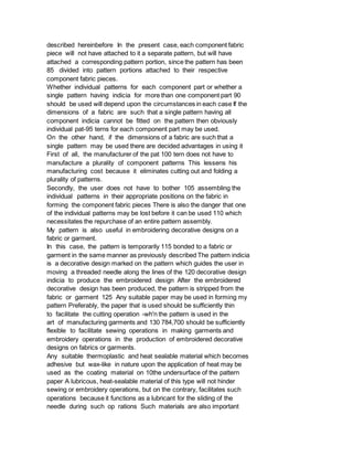 described hereinbefore In the present case, each component fabric
piece will not have attached to it a separate pattern, but will have
attached a corresponding pattern portion, since the pattern has been
85 divided into pattern portions attached to their respective
component fabric pieces.
Whether individual patterns for each component part or whether a
single pattern having indicia for more than one component part 90
should be used will depend upon the circumstances in each case If the
dimensions of a fabric are such that a single pattern having all
component indicia cannot be fitted on the pattern then obviously
individual pat-95 terns for each component part may be used.
On the other hand, if the dimensions of a fabric are such that a
single pattern may be used there are decided advantages in using it
First of all, the manufacturer of the pat 100 tern does not have to
manufacture a plurality of component patterns This lessens his
manufacturing cost because it eliminates cutting out and folding a
plurality of patterns.
Secondly, the user does not have to bother 105 assembling the
individual patterns in their appropriate positions on the fabric in
forming the component fabric pieces There is also the danger that one
of the individual patterns may be lost before it can be used 110 which
necessitates the repurchase of an entire pattern assembly.
My pattern is also useful in embroidering decorative designs on a
fabric or garment.
In this case, the pattern is temporarily 115 bonded to a fabric or
garment in the same manner as previously described The pattern indicia
is a decorative design marked on the pattern which guides the user in
moving a threaded needle along the lines of the 120 decorative design
indicia to produce the embroidered design After the embroidered
decorative design has been produced, the pattern is stripped from the
fabric or garment 125 Any suitable paper may be used in forming my
pattern Preferably, the paper that is used should be sufficiently thin
to facilitate the cutting operation -wh'n the pattern is used in the
art of manufacturing garments and 130 784,700 should be sufficiently
flexible to facilitate sewing operations in making garments and
embroidery operations in the production of embroidered decorative
designs on fabrics or garments.
Any suitable thermoplastic and heat sealable material which becomes
adhesive but wax-like in nature upon the application of heat may be
used as the coating material on 10the undersurface of the pattern
paper A lubricous, heat-sealable material of this type will not hinder
sewing or embroidery operations, but on the contrary, facilitates such
operations because it functions as a lubricant for the sliding of the
needle during such op rations Such materials are also important
 