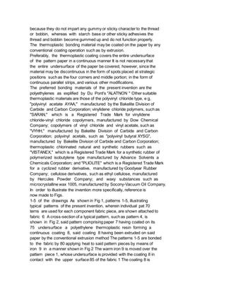 because they do not impart any gummy or sticky character to the thread
or bobbin, whereas with starch base or other sticky adhesives the
thread and bobbin become gummed up and do not function properly.
The thermoplastic bonding material may be coated on the paper by any
conventional coating operation such as by extrusion.
Preferably, the thermoplastic coating covers the entire undersurface
of the pattern paper in a continuous manner It is not necessary that
the entire undersurface of the paper be covered, however, since the
material may be discontinuous in the form of spots placed at strategic
positions such as the four corners and middle portion; in the form of
continuous parallel strips, and various other modifications.
The preferred bonding materials of the present invention are the
polyethylenes as explified by Du Pont's "ALATNON " Other suitable
thermoplastic materials are those of the polyvinyl chloride type, e g,
"polyvinyl acetate AYAA," manufactured by the Bakelite Division of
Carbide and Carbon Corporation; vinylidene chloride polymers, such as
"SARAN," which is a Registered Trade Mark for vinylidene
chloride-vinyl chloride copolymers, manufactured by Dow Chemical
Company; copolymers of vinyl chloride and vinyl acetate, such as
"VYHH," manufactured by Bakelite Division of Carbide and Carbon
Corporation; polyvinyl acetals, such as "polyvinyl butyral XYSG",
manufactured by Bakelite Division of Carbide and Carbon Corporation;
thermoplastic chlorinated natural and synthetic rubbers such as
"VISTANEX," which is a Registered Trade Mark for a synthetic rubber of
polymerized isobutylene type manufactured by Advance Solvents a
Chemicals Corporation; and "PLIOLITE" which is a Registered Trade Mark
for a cyclized rubber derivative, manufactured by Goodyear Rubber
Company; cellulose derivatives, such as ethyl cellulose, manufactured
by Hercules Powder Company; and waxy substances such as
microcrystalline wax 1005, manufactured by Socony-Vacuum Oil Company.
In order to illustrate the invention more specifically, reference is
now made to Figs.
1-5 of the drawings As shown in Fig 1, patterns 1-5, illustrating
typical patterns of the present invention, wherein individual pat 70
terns are used for each component fabric piece, are shown attached to
fabric 6 A cross-section of a typical pattern, such as pattern 4, is
shown in Fig 2, said pattern comprising paper 7 having coated on its
75 undersurface a polyethylene thermoplastic resin forming a
continuous coating 8, said coating 8 having been extruded on said
paper by the conventional extrusion method The patterns 1-5 are bonded
to the fabric by 80 applying heat to said pattern pieces by means of
iron 9 in a manner shown in Fig 2 The warm iron 9 is moved over the
pattern piece 1, whose undersurface is provided with the coating 8 in
contact with the upper surface 85 of the fabric 1 The coating 8 is
 