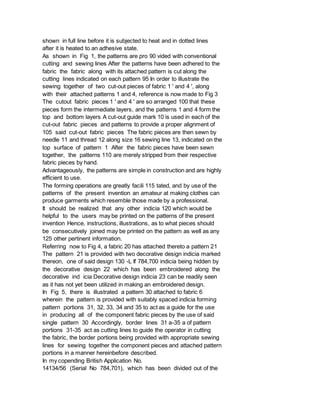 shown in full line before it is subjected to heat and in dotted lines
after it is heated to an adhesive state.
As shown in Fig 1, the patterns are pro 90 vided with conventional
cutting and sewing lines After the patterns have been adhered to the
fabric the fabric along with its attached pattern is cut along the
cutting lines indicated on each pattern 95 In order to illustrate the
sewing together of two cut-out pieces of fabric 1 ' and 4 ', along
with their attached patterns 1 and 4, reference is now made to Fig 3
The cutout fabric pieces 1 ' and 4 ' are so arranged 100 that these
pieces form the intermediate layers, and the patterns 1 and 4 form the
top and bottom layers A cut-out guide mark 10 is used in each of the
cut-out fabric pieces and patterns to provide a proper alignment of
105 said cut-out fabric pieces The fabric pieces are then sewn by
needle 11 and thread 12 along size 16 sewing line 13, indicated on the
top surface of pattern 1 After the fabric pieces have been sewn
together, the patterns 110 are merely stripped from their respective
fabric pieces by hand.
Advantageously, the patterns are simple in construction and are highly
efficient to use.
The forming operations are greatly facili 115 tated, and by use of the
patterns of the present invention an amateur at making clothes can
produce garments which resemble those made by a professional.
It should be realized that any other indicia 120 which would be
helpful to the users may be printed on the patterns of the present
invention Hence, instructions, illustrations, as to what pieces should
be consecutively joined may be printed on the pattern as well as any
125 other pertinent information.
Referring now to Fig 4, a fabric 20 has attached thereto a pattern 21
The pattern 21 is provided with two decorative design indicia marked
thereon, one of said design 130 -L If 784,700 indicia being hidden by
the decorative design 22 which has been embroidered along the
decorative ind icia Decorative design indicia 23 can be readily seen
as it has not yet been utilized in making an embroidered design.
In Fig 5, there is illustrated a pattern 30 attached to fabric 6
wherein the pattern is provided with suitably spaced indicia forming
pattern portions 31, 32, 33, 34 and 35 to act as a guide for the use
in producing all of the component fabric pieces by the use of said
single pattern 30 Accordingly, border lines 31 a-35 a of pattern
portions 31-35 act as cutting lines to guide the operator in cutting
the fabric, the border portions being provided with appropriate sewing
lines for sewing together the component pieces and attached pattern
portions in a manner hereinbefore described.
In my copending British Application No.
14134/56 (Serial No 784,701), which has been divided out of the
 