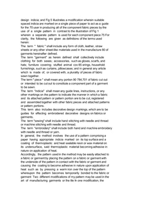 design indicia; and Fig 5 illustrates a modification wherein suitable
spaced indicia are marked on a single piece of paper to act as a guide
for the 70 user in producing all of the component fabric pieces by the
use of a single pattern in contrast to the illustration of Fig 1
wherein a separate pattern is used for each component piece 75 For
clarity, the following are given as definitions of the terms used
herein:
The term " fabric " shall include any form of cloth, leather, straw
sheets or any other sheet-like materials used in the manufacture 80 of
garments hereinafter defined.
The term "garment" as herein defined shall collectively include
clothing for both sexes; accessories, such as gloves, scarfs, and
hats; furniture covering; stuffed animal cov 85 erings, household
furnishings, such as curtains, pillowcases; and in general any article
which is made of, or covered with, a plurality of pieces of fabric
sewn together.
The term " piece " shall mean any portion 90 784,701 of fabric cut out
or intended to be cut out to constitute a component part of a garment
to be sewn.
The term "indicia" shall mean any guide lines, instructions, or any
other markings on the pattern to indicate the manner in which a fabric
and its attached pattern or pattern portion are to be cut, registered
and assembled together with other fabric pieces and attached patterns
or pattern portions.
This term also includes decorative design markings, which are to be
guides for effecting embroidered decorative designs on fabrics or
garments.
The term "sewing" shall include hand stitching with needle and thread
or machine stitching with needle and thread.
The term "embroidery" shall include both hand and machine embroidery
with needle and thread or yarn.
In general, the method involves the use of a pattern comprising a
paper having appropriate indicia marked on its top surface and a
coating of thermoplastic and heat sealable resin or wax material on
its undersurface, said thermoplastic material becoming adhesive in
nature on application of heat.
Accordingly, the pattern used in the method may be easily attached to
a fabric or garment by placing the pattern on a fabric or garment with
the underside of the pattern in contact with the fabric or garment and
causing the coating to become adhesive in nature upon application of
heat such as by pressing a warm iron over the top of the pattern
whereupon the pattern becomes temporarily bonded to the fabric or
garment Two different modifications of my pattern may be used in the
art of manufacturing garments or the lile In one modification, the
 