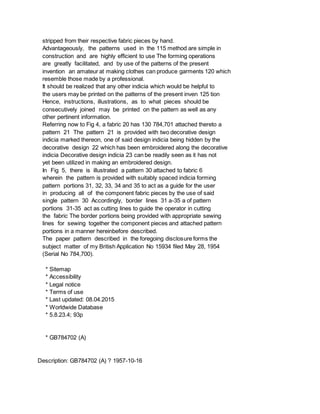 stripped from their respective fabric pieces by hand.
Advantageously, the patterns used in the 115 method are simple in
construction and are highly efficient to use The forming operations
are greatly facilitated, and by use of the patterns of the present
invention an amateur at making clothes can produce garments 120 which
resemble those made by a professional.
It should be realized that any other indicia which would be helpful to
the users may be printed on the patterns of the present inven 125 tion
Hence, instructions, illustrations, as to what pieces should be
consecutively joined may be printed on the pattern as well as any
other pertinent information.
Referring now to Fig 4, a fabric 20 has 130 784,701 attached thereto a
pattern 21 The pattern 21 is provided with two decorative design
indicia marked thereon, one of said design indicia being hidden by the
decorative design 22 which has been embroidered along the decorative
indicia Decorative design indicia 23 can be readily seen as it has not
yet been utilized in making an embroidered design.
In Fig 5, there is illustrated a pattern 30 attached to fabric 6
wherein the pattern is provided with suitably spaced indicia forming
pattern portions 31, 32, 33, 34 and 35 to act as a guide for the user
in producing all of the component fabric pieces by the use of said
single pattern 30 Accordingly, border lines 31 a-35 a of pattern
portions 31-35 act as cutting lines to guide the operator in cutting
the fabric The border portions being provided with appropriate sewing
lines for sewing together the component pieces and attached pattern
portions in a manner hereinbefore described.
The paper pattern described in the foregoing disclosure forms the
subject matter of my British Application No 15934 filed May 28, 1954
(Serial No 784,700).
* Sitemap
* Accessibility
* Legal notice
* Terms of use
* Last updated: 08.04.2015
* Worldwide Database
* 5.8.23.4; 93p
* GB784702 (A)
Description: GB784702 (A) ? 1957-10-16
 