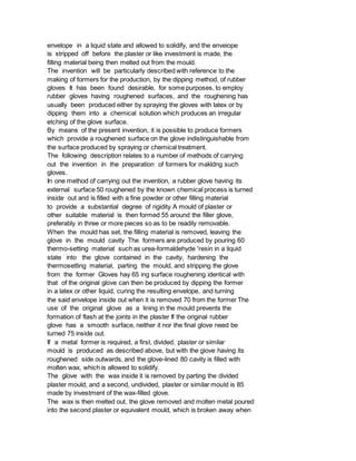 envelope in a liquid state and allowed to solidify, and the enveiope
is stripped off before the plaster or like investment is made, the
filling material being then melted out from the mould.
The invention will be particularly described with reference to the
making of formers for the production, by the dipping method, of rubber
gloves It has been found desirable, for some purposes, to employ
rubber gloves having roughened surfaces, and the roughening has
usually been produced either by spraying the gloves with latex or by
dipping them into a chemical solution which produces an irregular
etching of the glove surface.
By means of the present invention, it is possible to produce formers
which provide a roughened surface on the glove indistinguishable from
the surface produced by spraying or chemical treatment.
The following description relates to a number of methods of carrying
out the invention in the preparation of formers for makldng such
gloves.
In one method of carrying out the invention, a rubber glove having its
external surface 50 roughened by the known chemical process is turned
inside out and is filled with a fine powder or other filling material
to provide a substantial degree of rigidity A mould of plaster or
other suitable material is then formed 55 around the filler glove,
preferably in three or more pieces so as to be readily removable.
When the mould has set, the filling material is removed, leaving the
glove in the mould cavity The formers are produced by pouring 60
thermo-setting material such as urea-formaldehyde 'resin in a liquid
state into the glove contained in the cavity, hardening the
thermosetting material, parting the mould, and stripping the glove
from the former Gloves hay 65 ing surface roughening identical with
that of the original glove can then be produced by dipping the former
in a latex or other liquid, curing the resulting envelope, and turning
the said envelope inside out when it is removed 70 from the former The
use of the original glove as a lining in the mould prevents the
formation of flash at the joints in the plaster If the original rubber
glove has a smooth surface, neither it nor the final glove need be
turned 75 inside out.
If a metal former is required, a first, divided, plaster or similar
mould is produced as described above, but with the giove having its
roughened side outwards, and the glove-lined 80 cavity is filled with
molten wax, which is allowed to solidify.
The glove with the wax inside it is removed by parting the divided
plaster mould, and a second, undivided, plaster or similar mould is 85
made by investment of the wax-filled glove.
The wax is then melted out, the glove removed and molten metal poured
into the second plaster or equivalent mould, which is broken away when
 
