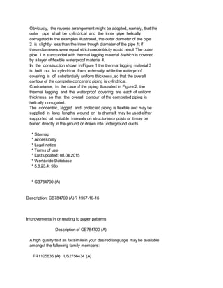 Obviously, the reverse arrangement might be adopted, namely, that the
outer pipe shall be cylindrical and the inner pipe helically
corrugated In the examples illustrated, the outer diameter of the pipe
2 is slightly less than the inner trough diameter of the pipe 1; if
these diameters were equal strict concentricity would result The outer
pipe 1 is surrounded with thermal lagging material 3 which is covered
by a layer of flexible waterproof material 4.
In the construction shown in Figure 1 the thermal lagging material 3
is built out to cylindrical form externally while the waterproof
covering is of substantially uniform thickness, so that the overall
contour of the complete concentric piping is cylindrical.
Contrariwise, in the case of the piping illustrated in Figure 2, the
thermal lagging and the waterproof covering are each of uniform
thickness so that the overall contour of the completed piping is
helically corrugated.
The concentric, lagged and protected piping is flexible and may be
supplied in long lengths wound on to drums It may be used either
supported at suitable intervals on structures or posts or it may be
buried directly in the ground or drawn into underground ducts.
* Sitemap
* Accessibility
* Legal notice
* Terms of use
* Last updated: 08.04.2015
* Worldwide Database
* 5.8.23.4; 93p
* GB784700 (A)
Description: GB784700 (A) ? 1957-10-16
Improvements in or relating to paper patterns
Description of GB784700 (A)
A high quality text as facsimile in your desired language may be available
amongst the following family members:
FR1105635 (A) US2756434 (A)
 