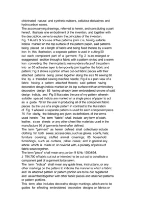 chlorinated natural and synthetic rubbers, cellulose derivatives and
hydrocarbon waxes.
The accompanying drawings, referred to herein, and constituting a part
hereof, illustrate one embodiment of the invention, and together with
the description, serve to explain the principles of the invention.
Fig 1 illustra S bce use of five patterns lprim c is, having suitable
indicia marked on the top surface of the pattern paper, said patterns
being placed on a length of fabric and being fixed thereto by a warm
iron In this illustration, a separate pattern is used in cutting 50
out each component part of a garment; Fig 2 is an enlarged or
exaggerated section through a fabric with a pattern on top and a warm
iron converting the thermoplastic resin undersurface of the pattern
into an 55 adhesive layer to temporarily join together the fabric and
pattern; Fig 3 shows a portion of two cut-out fabric pieces with their
attached patterns being joined together along the size 16 sewing 60
line by a threaded sewing machine needle; Fig 4 is a plan view of a
fabric having a pattern attached thereto; said pattern having
decorative design indicia marked on its top surface with an embroidery
decorative design 65 having already been embroidered on one of said
design indicia; and Fig 5 illustrates the use of my pattern wherein
suitable spaced indicia are marked on a single piece of paper to act
as a guide 70 for the user in producing all of the component fabric
pieces by the use of a single pattern in contrast to the illustration
of Fig 1 wherein a separate pattern is used for each component piece
75 For clarity, the following are given as definitions of the terms
used herein: The term "fabric" shall include any form of cloth,
leather, straw sheets or any other sheet-like materials used in the
manufacture 80 of garments hereinafter defined.
The term "garment" as herein defined shall collectively include
clothing for both sexes; accessories, such as gloves, scarfs, hats;
furniture covering; stuffed animal coverings; 85 household
furnishings, such as curtains, pillow cases; and in general any
article which is made of, or covered with, a plurality of pieces of
fabric sewn together.
The term "piece" shall mean any portion 9 & No 15934/54.
J 784,700 of fabric cut out or intended to be cut out to constitute a
component part of a garment to be sewn.
The term "indicia" shall mean any guide lines, instructions, or any
other markings on the pattern to indicate the manner in which a fabric
and its attached pattern or pattern portion are to be cut, registered
and assembled together with other fabric pieces and attached patterns
or pattern portions.
This term also includes decorative design markings, which are to be
guides for effecting embroidered decorative designs on fabrics or
 