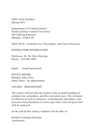 CRJU 4510 Syllabus
Spring 2015
Department of Criminal Justice
North Carolina Central University
2019 Spring Semester
Monday: 6:00-8:30
CRJU 4510: Criminal Law, Procedures, and Court Processes
INSTRUCTOR INFORMATION
Professor: Dr. M. Chris Herring
Phone: 919-695-3807
Email: [email protected]
OFFICE HOURS:
Monday After Class
Other times - by appointment.
COURSE DESCRIPTION
The course will provide the student with an understanding of
criminal law, procedure, and the court processes. The elements
of offenses as well as defenses, constitutional and others, and
processes from detention to arrest, pre-trial, trial and post-trial
will be analyzed.
At the end of this course, students will be able to:
Student Learning Outcome
Assessment
 