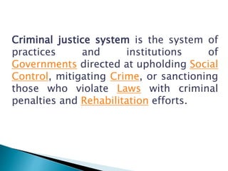 Criminal justice system is the system of
practices and institutions of
Governments directed at upholding Social
Control, mitigating Crime, or sanctioning
those who violate Laws with criminal
penalties and Rehabilitation efforts.
 