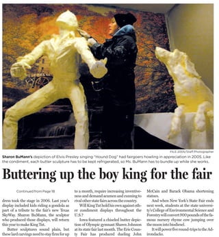 FILE 2005/Staff Photographer
Sharon BuMann’s depiction of Elvis Presley singing “Hound Dog” had fairgoers howling in appreciation in 2005. Like
the condiment, each butter sculpture has to be kept refrigerated, so Ms. BuMann has to bundle up while she works.



Buttering up the boy king for the fair
                                                                                              McCain and Barack Obama shortening
                                               to a month, require increasing inventive-
         Continued from Page 1B
                                                                                              statues.
                                               ness and demand acumen and cunning to
                                                                                                  And when New York’s State Fair ends
dress took the stage in 2006. Last year’s      rival other state fairs across the country.
                                                                                              next week, students at the state universi-
display included kids riding a gondola as          Will King Tut hold his own against oth-
                                                                                              ty’s College of Environmental Science and
part of a tribute to the fair’s new Texas      er condiment displays throughout the
                                                                                              Forestry will convert 900 pounds of the fa-
SkyWay. Sharon BuMann, the sculptor            U.S.?
                                                                                              mous nursery rhyme cow jumping over
who produced those displays, will return           Iowa featured a chiseled butter depic-
                                                                                              the moon into biodiesel.
this year to make King Tut.                    tion of Olympic gymnast Shawn Johnson
                                                                                                  It will power five round-trips to the Ad-
   Butter sculptures sound plain, but          at its state fair last month. The Erie Coun-
                                                                                              irondacks.
these lard carvings need to stay firm for up   ty Fair has produced dueling John
 
