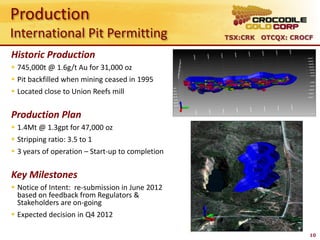 Production
International Pit Permitting                              TSX:CRK OTCQX: CROCF

Historic Production
 745,000t @ 1.6g/t Au for 31,000 oz
 Pit backfilled when mining ceased in 1995       South Gandy’s
 Located close to Union Reefs mill


Production Plan
 1.4Mt @ 1.3gpt for 47,000 oz
 Stripping ratio: 3.5 to 1
 3 years of operation – Start-up to completion


Key Milestones
 Notice of Intent: re-submission in June 2012
  based on feedback from Regulators &
  Stakeholders are on-going
 Expected decision in Q4 2012

                                                                             10
 