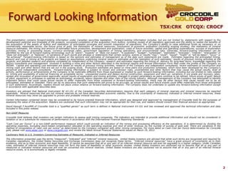 Forward Looking Information
                                                                                                                                           TSX:CRK OTCQX: CROCF

This presentation contains forward-looking information under Canadian securities legislation. Forward-looking information includes, but are not limited to, statements with respect to the
development potential and timetable of the projects; successful completion of the acquisition from AuRico, including receipt of all regulatory approvals and the ability to realize the benefits of
the acquisition of the assets of AuRico and realization of anticipated synergies and smooth integration of operations; the Company’s ability to raise additional funds as necessary or on
commercially reasonable terms; the future price of gold; the estimation of mineral resources; conclusions of economic evaluation (including scoping studies); the realization of mineral
resource estimates; the timing and amount of estimated future production, development and exploration; costs of future activities; capital and operating expenditures; success of exploration
activities; mining or processing issues; currency exchange rates; government regulation of mining operations; and environmental risks. Generally, forward-looking information can be
identified by the use of forward-looking terminology such as “plans”, “expects” or “does not expect”, “is expected”, “budget”, “scheduled”, “estimates”, “forecasts”, “intends”, “anticipates” or
“does not anticipate”, or “believes”, or variations of such words and phrases or statements that certain actions, events or results “may”, “could”, “would”, “might” or “will be taken”, “occur” or
“be achieved”. Forward-looking information is based on the opinions and estimates of management as of the date such statements are made. Estimates regarding the anticipated timing,
amount and cost of mining at the projects are based on assumptions underlying mineral resource estimates and the realization of such estimates; results of previous mining activities at the
projects, and detailed research and analysis completed by independent of the Company; research and estimates regarding the timing of delivery for long-lead items; knowledge regarding the
factors consultants and management involved in building a mine and other factors described in the technical reports and Annual Information Form filed under the profile of the Company on
SEDAR. Capital and operating cost estimates are based on results of previous mining activities, research of the Company and independent consultants, recent estimates of construction and
mining costs and other factors that are set out in the scoping study. Production estimates are based on mine plans and production schedules, which have been developed by the Company’s
personnel and independent consultants. Forward-looking information is subject to known and unknown risks, uncertainties and other factors that may cause the actual results, level of
activity, performance or achievements of the Company to be materially different from those expressed or implied by such forward-looking information, including but not limited to risks related
to: timing and availability of external financing on acceptable terms; unexpected events and delays during construction, expansion and start-up; variations in ore grade and recovery rates;
receipt and revocation of government approvals; actual results of exploration and mining activities; changes in project parameters as plans continue to be refined; future prices of gold; failure
of plant, equipment or processes to operate as anticipated; accidents, labour disputes and other risks of the mining industry. Although management of the Company has attempted to identify
important factors that could cause actual results to differ materially from those contained in forward-looking information, there may be other factors that cause results not to be as
anticipated, estimated or intended. There can be no assurance that such statements will prove to be accurate, as actual results and future events could differ materially from those anticipated
in such statements. Accordingly, readers should not place undue reliance on forward-looking information. The Company does not undertake to update any forward-looking information except
in accordance with applicable securities laws.
Investors are advised that National Instrument NI 43-101 of the Canadian Securities Administrators requires that each category of mineral reserves and mineral resources be reported
separately. Mineral resources that are not mineral reserves do not have demonstrated economic viability. Due to the uncertainty of measured, indicated or inferred mineral resources, these
mineral resources may never be upgraded to proven and probable mineral reserves.

Certain information contained herein may be considered to be future-oriented financial information, which was designed and approved by management of Crocodile Gold for the purposes of
assessing the value of the acquisition. Readers are cautioned that such information may not be appropriate for their use, and readers should consult their financial advisors as appropriate.
David Keough F.AusIMM of Crocodile Gold is a “qualified person” as such term is defined in National Instrument 43-101 and has reviewed and approved the technical information and data
included in this press release.
Non-GAAP Measures
Crocodile Gold believes that investors use certain indicators to assess gold mining companies. The indicators are intended to provide additional information and should not be considered in
isolation or as a substitute for measures of performance in accordance with the International Financial Reporting Standards.

“Cash Cost per Ounce” is a non-GAAP performance measure which could provide an indication of the mining and processing efficiency at the operations. It is determined by dividing the
operating expenses, excluding stock-based compensation allocated to the operating expense and next of silver revenue, by the number of ounces of gold sold. There are variations in the
method of computation of ‘cash cost per ounce” as determined by the Company compared with other mining companies. For more detail on Cash Cost per Ounce determination for Corocidle
gold, please visit www.sedar.com or www.crocgold.com and review the latest Annual Financial Statements issued on March 19, 2012.
Cautionary Note to U.S. Investors Concerning Estimates of Measured, Indicated or Inferred Resources

The information presented uses the terms “measured”, “indicated” and “inferred” mineral resources. United States investors are advised that while such terms are recognized and required by
Canadian regulations, the United States Securities and Exchange Commission does not recognize these terms. “Inferred mineral resources” have a great amount of uncertainty as to their
existence, and as to their economic and legal feasibility. It cannot be assumed that all or any part of an inferred mineral resource will ever be upgraded to a higher category. Under Canadian
rules, estimates of inferred mineral resources may not form the basis of feasibility or other economic studies. United States investors are cautioned not to assume that all or any part of
measured or indicated mineral resources will ever be converted into mineral reserves. United States investors are also cautioned not to assume that all or any part of an inferred mineral
resource exists, or is economically or legally mineable.




                                                                                                                                                                                                      2
 