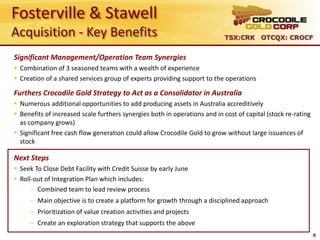 Fosterville & Stawell
Acquisition - Key Benefits                                                 TSX:CRK OTCQX: CROCF


Significant Management/Operation Team Synergies
 Combination of 3 seasoned teams with a wealth of experience
 Creation of a shared services group of experts providing support to the operations

Furthers Crocodile Gold Strategy to Act as a Consolidator in Australia
 Numerous additional opportunities to add producing assets in Australia accreditively
 Benefits of increased scale furthers synergies both in operations and in cost of capital (stock re-rating
  as company grows)
 Significant free cash flow generation could allow Crocodile Gold to grow without large issuances of
  stock

Next Steps
 Seek To Close Debt Facility with Credit Suisse by early June
 Roll-out of Integration Plan which includes:
      – Combined team to lead review process
     – Main objective is to create a platform for growth through a disciplined approach
     – Prioritization of value creation activities and projects
     – Create an exploration strategy that supports the above
                                                                                                              8
 