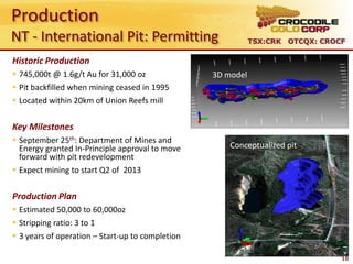Production
NT - International Pit: Permitting                           TSX:CRK OTCQX: CROCF

Historic Production
 745,000t @ 1.6g/t Au for 31,000 oz              3D model
 Pit backfilled when mining ceased in 1995         South Gandy’s
 Located within 20km of Union Reefs mill


Key Milestones
 September 25th: Department of Mines and
  Energy granted In-Principle approval to move        Conceptualized pit
  forward with pit redevelopment
 Expect mining to start Q2 of 2013


Production Plan
 Estimated 50,000 to 60,000oz
 Stripping ratio: 3 to 1
 3 years of operation – Start-up to completion

                                                                                10
 
