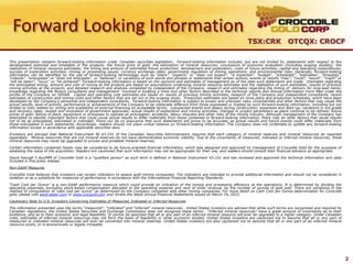 Forward Looking Information
                                                                                                                                           TSX:CRK OTCQX: CROCF

This presentation contains forward-looking information under Canadian securities legislation. Forward-looking information includes, but are not limited to, statements with respect to the
development potential and timetable of the projects; the future price of gold; the estimation of mineral resources; conclusions of economic evaluation (including scoping studies); the
realization of mineral resource estimates; the timing and amount of estimated future production, development and exploration; costs of future activities; capital and operating expenditures;
success of exploration activities; mining or processing issues; currency exchange rates; government regulation of mining operations; and environmental risks. Generally, forward-looking
information can be identified by the use of forward-looking terminology such as “plans”, “expects” or “does not expect”, “is expected”, “budget”, “scheduled”, “estimates”, “forecasts”,
“intends”, “anticipates” or “does not anticipate”, or “believes”, or variations of such words and phrases or statements that certain actions, events or results “may”, “could”, “would”, “might” or
“will be taken”, “occur” or “be achieved”. Forward-looking information is based on the opinions and estimates of management as of the date such statements are made. Estimates regarding
the anticipated timing, amount and cost of mining at the projects are based on assumptions underlying mineral resource estimates and the realization of such estimates; results of previous
mining activities at the projects, and detailed research and analysis completed by independent of the Company; research and estimates regarding the timing of delivery for long-lead items;
knowledge regarding the factors consultants and management involved in building a mine and other factors described in the technical reports and Annual Information Form filed under the
profile of the Company on SEDAR. Capital and operating cost estimates are based on results of previous mining activities, research of the Company and independent consultants, recent
estimates of construction and mining costs and other factors that are set out in the scoping study. Production estimates are based on mine plans and production schedules, which have been
developed by the Company’s personnel and independent consultants. Forward-looking information is subject to known and unknown risks, uncertainties and other factors that may cause the
actual results, level of activity, performance or achievements of the Company to be materially different from those expressed or implied by such forward-looking information, including but not
limited to risks related to: timing and availability of external financing on acceptable terms; unexpected events and delays during construction, expansion and start-up; variations in ore grade
and recovery rates; receipt and revocation of government approvals; actual results of exploration and mining activities; changes in project parameters as plans continue to be refined; future
prices of gold; failure of plant, equipment or processes to operate as anticipated; accidents, labour disputes and other risks of the mining industry. Although management of the Company has
attempted to identify important factors that could cause actual results to differ materially from those contained in forward-looking information, there may be other factors that cause results
not to be as anticipated, estimated or intended. There can be no assurance that such statements will prove to be accurate, as actual results and future events could differ materially from
those anticipated in such statements. Accordingly, readers should not place undue reliance on forward-looking information. The Company does not undertake to update any forward-looking
information except in accordance with applicable securities laws.
Investors are advised that National Instrument NI 43-101 of the Canadian Securities Administrators requires that each category of mineral reserves and mineral resources be reported
separately. Mineral resources that are not mineral reserves do not have demonstrated economic viability. Due to the uncertainty of measured, indicated or inferred mineral resources, these
mineral resources may never be upgraded to proven and probable mineral reserves.
Certain information contained herein may be considered to be future-oriented financial information, which was designed and approved by management of Crocodile Gold for the purposes of
assessing the value of the acquisition. Readers are cautioned that such information may not be appropriate for their use, and readers should consult their financial advisors as appropriate.
David Keough F.AusIMM of Crocodile Gold is a “qualified person” as such term is defined in National Instrument 43-101 and has reviewed and approved the technical information and data
included in this press release.
Non-GAAP Measures
Crocodile Gold believes that investors use certain indicators to assess gold mining companies. The indicators are intended to provide additional information and should not be considered in
isolation or as a substitute for measures of performance in accordance with the International Financial Reporting Standards.

“Cash Cost per Ounce” is a non-GAAP performance measure which could provide an indication of the mining and processing efficiency at the operations. It is determined by dividing the
operating expenses, excluding stock-based compensation allocated to the operating expense and next of silver revenue, by the number of ounces of gold sold. There are variations in the
method of computation of ‘cash cost per ounce” as determined by the Company compared with other mining companies. For more detail on Cash Cost per Ounce determination for Corocidle
gold, please visit www.sedar.com or www.crocgold.com and review the latest Annual Financial Statements issued on March 19, 2012.
Cautionary Note to U.S. Investors Concerning Estimates of Measured, Indicated or Inferred Resources
The information presented uses the terms “measured”, “indicated” and “inferred” mineral resources. United States investors are advised that while such terms are recognized and required by
Canadian regulations, the United States Securities and Exchange Commission does not recognize these terms. “Inferred mineral resources” have a great amount of uncertainty as to their
existence, and as to their economic and legal feasibility. It cannot be assumed that all or any part of an inferred mineral resource will ever be upgraded to a higher category. Under Canadian
rules, estimates of inferred mineral resources may not form the basis of feasibility or other economic studies. United States investors are cautioned not to assume that all or any part of
measured or indicated mineral resources will ever be converted into mineral reserves. United States investors are also cautioned not to assume that all or any part of an inferred mineral
resource exists, or is economically or legally mineable.




                                                                                                                                                                                                      2
 