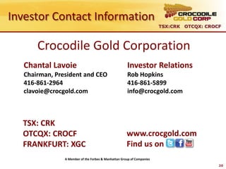 Investor Contact Information
                                                                        TSX:CRK OTCQX: CROCF



       Crocodile Gold Corporation
   Chantal Lavoie                                     Investor Relations
   Chairman, President and CEO                        Rob Hopkins
   416-861-2964                                       416-861-5899
   clavoie@crocgold.com                               info@crocgold.com



  TSX: CRK
  OTCQX: CROCF                                        www.crocgold.com
  FRANKFURT: XGC                                      Find us on
                A Member of the Forbes & Manhattan Group of Companies
                                                                                           20
 