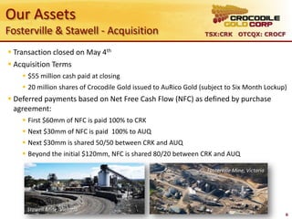 Our Assets
Fosterville & Stawell - Acquisition                              TSX:CRK OTCQX: CROCF


 Transaction closed on May 4th
 Acquisition Terms
     $55 million cash paid at closing
     20 million shares of Crocodile Gold issued to AuRico Gold (subject to Six Month Lockup)
 Deferred payments based on Net Free Cash Flow (NFC) as defined by purchase
  agreement:
     First $60mm of NFC is paid 100% to CRK
     Next $30mm of NFC is paid 100% to AUQ
     Next $30mm is shared 50/50 between CRK and AUQ
     Beyond the initial $120mm, NFC is shared 80/20 between CRK and AUQ

                                                                  Fosterville Mine, Victoria




     Stawell Mine, Victoria
                                                                                               6
 