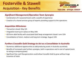 Fosterville & Stawell
Acquisition - Key Benefits                                                 TSX:CRK OTCQX: CROCF


 Significant Management/Operation Team Synergies
  Combination of 3 seasoned teams with a wealth of experience
  Creation of a shared services group of experts providing support to the operations


 Acquisition Milestones
    Transaction closed: May 5th
    Integration team put in place on May 14th
    A$75mm debt facility with associated Gold Swap arrangement closed: June 12th
    Consolidation of short, medium and long term strategy: August 12th


 Furthers Crocodile Gold Strategy to Act as a Consolidator in Australia
  Numerous additional opportunities to add producing assets in Australia accretively
  Benefits of increased scale furthers synergies, both in operations and in cost of capital (stock
   re-rating as company grows)
  Significant free cash flow generation could allow Crocodile Gold to grow without large
   issuances of stock
 