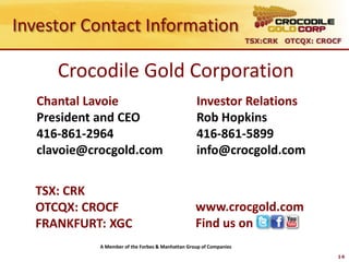 Investor Contact Information
                                                                     TSX:CRK OTCQX: CROCF



      Crocodile Gold Corporation
   Chantal Lavoie                                  Investor Relations
   President and CEO                               Rob Hopkins
   416-861-2964                                    416-861-5899
   clavoie@crocgold.com                            info@crocgold.com


  TSX: CRK
  OTCQX: CROCF                                     www.crocgold.com
  FRANKFURT: XGC                                   Find us on
             A Member of the Forbes & Manhattan Group of Companies
                                                                                        14
 