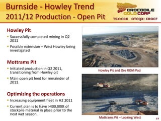 Burnside - Howley Trend
2011/12 Production - Open Pit                         TSX:CRK OTCQX: CROCF


Howley Pit
 Successfully completed mining in Q2
  2011
 Possible extension – West Howley being
  investigated


Mottrams Pit
 Initiated production in Q2 2011,           Howley Pit and Ore ROM Pad
  transitioning from Howley pit
 Main open pit feed for remainder of
  2011

Optimizing the operations
 Increasing equipment fleet in H2 2011
 Current plan is to have >400,000t of
  stockpile material in place prior to the
  next wet season.
                                             Mottrams Pit – Looking West   19
 