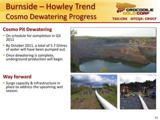 Burnside – Howley Trend
 Cosmo Dewatering Progress                  TSX:CRK OTCQX: CROCF


Cosmo Pit Dewatering
 On schedule for completion in Q3
  2011
 By October 2011, a total of 5.7 Glitres
  of water will have been pumped out.
 Once dewatering is complete,
  underground production will begin



Way forward
 Surge capacity & Infrastructure in
  place to address the upcoming wet
  season.




                                                               21
 