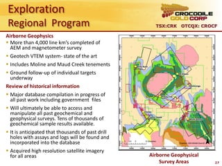 Exploration
Regional Program                                     TSX:CRK OTCQX: CROCF

Airborne Geophysics
 More than 4,000 line km’s completed of
  AEM and magnetometer survey
 Geotech VTEM system- state of the art
 Includes Moline and Maud Creek tenements
 Ground follow-up of individual targets
  underway
Review of historical information
 Major database compilation in progress of
  all past work including government files
 Will ultimately be able to access and
  manipulate all past geochemical and
  geophysical surveys. Tens of thousands of
  geochemical sample results available.
 It is anticipated that thousands of past drill
  holes with assays and logs will be found and
  incorporated into the database
 Acquired high resolution satellite imagery
  for all areas                                    Airborne Geophysical
                                                       Survey Areas       27
 