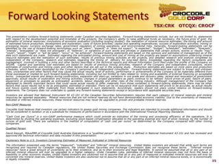 Forward Looking Statements
                                                                                                                         TSX:CRK OTCQX: CROCF

This presentation contains forward-looking statements under Canadian securities legislation. Forward-looking statements include, but are not limited to, statements
with respect to the development potential and timetable of the projects; the Company‟s ability to raise additional funds as necessary; the future price of gold; the
estimation of mineral resources; conclusions of economic evaluation (including scoping studies); the realization of mineral resource estimates; the timing and amount
of estimated future production, development and exploration; costs of future activities; capital and operating expenditures; success of exploration activities; mining or
processing issues; currency exchange rates; government regulation of mining operations; and environmental risks. Generally, forward-looking statements can be
identified by the use of forward-looking terminology such as “plans”, “expects” or “does not expect”, “is expected”, “budget”, “scheduled”, “estimates”, “forecasts”,
“intends”, “anticipates” or “does not anticipate”, or “believes”, or variations of such words and phrases or statements that certain actions, events or results “may”,
“could”, “would”, “might” or “will be taken”, “occur” or “be achieved”. Forward-looking statements are based on the opinions and estimates of management as of the
date such statements are made. Estimates regarding the anticipated timing, amount and cost of mining at the projects are based on assumptions underlying mineral
resource estimates and the realization of such estimates; results of previous mining activities at the projects, and detailed research and analysis completed by
independent of the Company; research and estimates regarding the timing of delivery for long-lead items; knowledge regarding the factors consultants and
management involved in building a mine and other factors described in the technical reports and Annual Information Form filed under the profile of the Company on
SEDAR. Capital and operating cost estimates are based on results of previous mining activities, research of the Company and independent consultants, recent
estimates of construction and mining costs and other factors that are set out in the scoping study. Production estimates are based on mine plans and production
schedules, which have been developed by the Company‟s personnel and independent consultants. Forward-looking statements are subject to known and unknown
risks, uncertainties and other factors that may cause the actual results, level of activity, performance or achievements of the Company to be materially different from
those expressed or implied by such forward-looking statements, including but not limited to risks related to: timing and availability of external financing on acceptable
terms; unexpected events and delays during construction, expansion and start-up; variations in ore grade and recovery rates; receipt and revocation of government
approvals; actual results of exploration and mining activities; changes in project parameters as plans continue to be refined; future prices of gold; failure of plant,
equipment or processes to operate as anticipated; accidents, labour disputes and other risks of the mining industry. Although management of the Company has
attempted to identify important factors that could cause actual results to differ materially from those contained in forward-looking statements, there may be other
factors that cause results not to be as anticipated, estimated or intended. There can be no assurance that such statements will prove to be accurate, as actual results
and future events could differ materially from those anticipated in such statements. Accordingly, readers should not place undue reliance on forward-looking
statements. The Company does not undertake to update any forward-looking statements except in accordance with applicable securities laws.
Investors are advised that National Instrument NI 43-101 of the Canadian Securities Administrators requires that each category of mineral reserves and mineral
resources be reported separately. Mineral resources that are not mineral reserves do not have demonstrated economic viability. Due to the uncertainty of measured,
indicated or inferred mineral resources, these mineral resources may never be upgraded to proven and probable mineral reserves.
Non-GAAP Measures
Crocodile Gold believes that investors use certain indicators to assess gold mining companies. The indicators are intended to provide additional information and should
not be considered in isolation or as a substitute for measures of performance in accordance with the International Financial Reporting Standards.
“Cash Cost per Ounce” is a non-GAAP performance measure which could provide an indication of the mining and processing efficiency at the operations. It is
determined by dividing the operating expenses, excluding stock-based compensation allocated to the operating expense and next of silver revenue, by the number of
ounces of gold sold. There are variations in the method of computation of „cash cost per ounce” as determined by the Company compared with other mining
companies.
Qualified Person
David Keough, MAusIMM of Crocodile Gold Australia Operations is a “qualified person” as such term is defined in National Instrument 43-101 and has reviewed and
approved the technical information and data included in this presentation.
Cautionary Note to U.S. Investors Concerning Estimates of Measured, Indicated or Inferred Resources
The information presented uses the terms “measured”, “indicated” and “inferred” mineral resources. United States investors are advised that while such terms are
recognized and required by Canadian regulations, the United States Securities and Exchange Commission does not recognize these terms. “Inferred mineral
resources” have a great amount of uncertainty as to their existence, and as to their economic and legal feasibility. It cannot be assumed that all or any part of an
inferred mineral resource will ever be upgraded to a higher category. Under Canadian rules, estimates of inferred mineral resources may not form the basis of
feasibility or other economic studies. United States investors are cautioned not to assume that all or any part of measured or indicated mineral resources will ever be
converted into mineral reserves. United States investors are also cautioned not to assume that all or any part of an inferred mineral resource exists, or is economically
or legally mineable.
                                                                                                                                                                            35
 