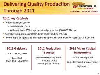 Delivering Quality Production
Through 2011                                                     TSX:CRK OTCQX: CROCF


2011 Key Catalysts
 Production from Cosmo
    – Initial ore Q3 - 2011
    – Will contribute 50% of ounces at full production (800,000 TPA ore)
 Aggressive exploration program (brownfields and greenfields)
 Increasing % of high grade mill feed throughout the year from Princess Louise & Cosmo



   2011 Guidance                 2011 Production                2011 Major Capital
   77,500 to 82,500 oz               Sources                       Investments
        Cash Cost               Open Pits: Howley mines,           Cosmo underground
   US$1,150 - $1,250/oz             Princess Louise
                                                             Union Reefs mill improvements
                                 Underground: Cosmo
                                                                       Exploration

                                                                                          5
 