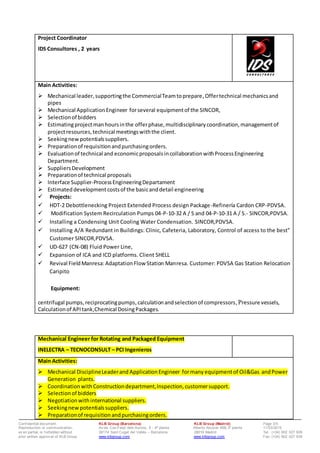 Conf idential document. KLB Group (Barcelona) KLB Group (Madrid) Page 3/5
Reproduction or communication, Av da. Can Fatjó dels Aurons, 9 - 4ª planta Alberto Alcocer 46B,3ª planta 11/03/2015
ev en partial, is f orbidden without 08174 Sant Cugat del Vallès – Barcelona 28016 Madrid Tel: (+34) 902 027 928
prior written approv al of KLB Group www.klbgroup.com www.klbgroup.com Fax: (+34) 902 027 938
Project Coordinator
IDS Consultores , 2 years
Main Activities:
 Mechanical leader,supportingthe CommercialTeamtoprepare,Offertechnical mechanicsand
pipes
 Mechanical ApplicationEngineer forseveral equipmentof the SINCOR,
 Selectionof bidders
 Estimatingprojectmanhoursinthe offerphase,multidisciplinarycoordination,managementof
projectresources,technical meetingswiththe client.
 Seekingnewpotentialssuppliers.
 Preparationof requisitionandpurchasingorders.
 Evaluationof technical and economicproposalsincollaborationwithProcessEngineering
Department.
 SuppliersDevelopment
 Preparationof technical proposals
 Interface Supplier-ProcessEngineeringDepartament
 Estimateddevelopmentcostsof the basicanddetail engineering
 Projects:
 HDT-2 Debottlenecking Project Extended Process design Package-Refinería Cardon CRP-PDVSA.
 Modification System Recirculation Pumps 04-P-10-32 A / S and 04-P-10-31 A / S.- SINCOR,PDVSA.
 Installing a Condensing Unit Cooling Water Condensation. SINCOR,PDVSA.
 Installing A/A Redundant in Buildings: Clinic, Cafeteria, Laboratory, Control of access to the best"
Customer SINCOR,PDVSA.
 UD-627 (CN-08) Fluid Power Line,
 Expansion of ICA and ICD platforms. Client SHELL
 Revival FieldManresa:AdaptationFlow Station Manresa. Customer: PDVSA Gas Station Relocation
Caripito
Equipment:
centrifugal pumps, reciprocatingpumps,calculationandselectionof compressors, Pressure vessels,
Calculationof APItank,Chemical DosingPackages.
Mechanical Engineer for Rotating and Packaged Equipment
INELECTRA – TECNOCONSULT – PCI Ingenieros
Main Activities:
 Mechanical DisciplineLeaderand ApplicationEngineer formany equipmentof Oil&Gas andPower
Generation plants.
 CoordinationwithConstructiondepartment,Inspection,customersupport.
 Selectionof bidders
 Negotiationwithinternational suppliers.
 Seekingnewpotentialssuppliers.
 Preparationof requisitionandpurchasingorders.
 
