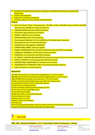 Conf idential document. KLB Group (Barcelona) KLB Group (Madrid) Page 4/5
Reproduction or communication, Av da. Can Fatjó dels Aurons, 9 - 4ª planta Alberto Alcocer 46B,3ª planta 11/03/2015
ev en partial, is f orbidden without 08174 Sant Cugat del Vallès – Barcelona 28016 Madrid Tel: (+34) 902 027 928
prior written approv al of KLB Group www.klbgroup.com www.klbgroup.com Fax: (+34) 902 027 938
 Evaluationof technical andeconomicproposalsincollaborationwithProcessEngineering
Department.
 SuppliersDevelopment
 Preparationof technical proposals
 Interface Supplier-ProcessEngineeringDepartament
Projects:
 Gas fired Power Plants: Termobarrancas 150 MW, La Raisa 100 MW, Ezequiel Zamora 150 MW,
Pedro Camejo 150 MW, San Diego de Cabrutica.
 SINCOR Debottlenecking and Main Shutdown.
 PTO ( Patio Tanque Oficinas ) for PDVSA.
 ACEMA – MATA for Perez Compnac.
 SENECA 80 MW Power Plant expansion.
 Oscar Augusto Machado ( O.A.M. ) 100 MW, unit 13 power plant expansion.
 New Muelle de Jose, Ship Unload facilities.
 HAMACA Oil Crude Upgrader, AMERIVEN.
 CERRO NEGRO, MOBIL, technical support.
 YAGUA’s PROPANODUCTO, LPG plant reception facilities and LPG truck loading.
 LAMA plant, MARAVEN , offshore gas compression plant.
 COMSIGUA, Iron briquettes manufacturing plant.
 EL FURRIAL, LAGOVEN-WILLIAMSERVICES, high pressure gas injection for oil wells stimulation.
 SUAY III, LAGOVEN, exit stream gas desulphurization plant.
 METANOL 2000, SNAMPROGETTI, methanol refinery plant.
 PROPANODUCTO, CORPOVEN, 200 Km buried liquid propane pipeline.
 HVAC contractor on several projects.
Equipments:
150 MW SiemensDual fuel poweredTurbogenerators( 12 unitsintotal ).
100 MW General ElectricDual fuel poweredTurbogenerators( 1 unitsintotal ).
2500 HP ARIEL Reciprocating GasCompressor. ( 12 unitsintotal ).
API610, extendedshaft,betweenbeari ngs,OH2 centrifugal pumps.
InstrumentationandService Air compressorstations.
Fuel Oil Trucksunloadingfacilities.
Fuel Oil scrubbing,filteringandtankstorage facilities.
50 Tons top overrunningbridge cranes.
Chemical DosingPackages.
API650 steel tanks,cone andfloatingroof.
Thermal OxidizerFurnaces
ReactionCoolerFurnaces.
SaltBath indirectfiredHeaters.
HVACsystems.
Buriedliquidpropanepipelines,valve shut-downandreserve flow preventionstations.
InspectionandCleaningPiglaunchingandreceivingstations.
EDUCATION
___________________________________________________________________________________
1980- 1988. Mechanical Engineer. U.C.V. ( Universidad Central de Venezuela ), Caracas
 