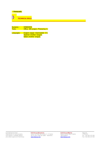 Conf idential document. KLB Group (Barcelona) KLB Group (Madrid) Page 5/5
Reproduction or communication, Av da. Can Fatjó dels Aurons, 9 - 4ª planta Alberto Alcocer 46B,3ª planta 11/03/2015
ev en partial, is f orbidden without 08174 Sant Cugat del Vallès – Barcelona 28016 Madrid Tel: (+34) 902 027 928
prior written approv al of KLB Group www.klbgroup.com www.klbgroup.com Fax: (+34) 902 027 938
- Venezuela.
TECHNICAL SKILLS
___________________________________________________________________________________
Systems : WINDOWS
Tools: Office, MS project, Photoshop 6.
Languages: English (Upper Intermediate C1)
Spanish (mother tongue)
Italian (mother tongue)
 