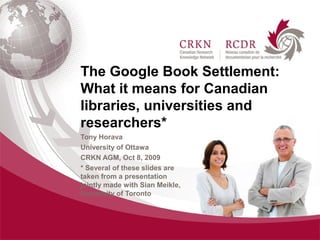 The Google Book Settlement:
What it means for Canadian
libraries, universities and
researchers*
Tony Horava
University of Ottawa
CRKN AGM, Oct 8, 2009
* Several of these slides are
taken from a presentation
jointly made with Sian Meikle,
University of Toronto
 