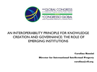 AN INTEROPERABILITY PRINCIPLE FOR KNOWLEDGE
   CREATION AND GOVERNANCE: THE ROLE OF
           EMERGING INSTITUTIONS


                                               Carolina Rossini
                Director for International Intellectual Property
                                              carolina@eff.org
 