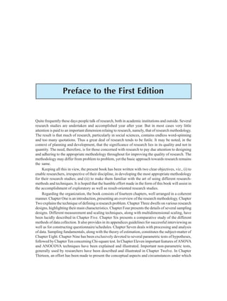 Preface to the First Edition ix
Preface to the First Edition
Quite frequently these days people talk of research, both in academic institutions and outside. Several
research studies are undertaken and accomplished year after year. But in most cases very little
attention is paid to an important dimension relaing to research, namely, that of research methodology.
The result is that much of research, particularly in social sciences, contains endless word-spinning
and too many quotations. Thus a great deal of research tends to be futile. It may be noted, in the
context of planning and development, that the significance of research lies in its quality and not in
quantity. The need, therefore, is for those concerned with research to pay due attention to designing
and adhering to the appropriate methodology throughout for improving the quality of research. The
methodology may differ from problem to problem, yet the basic approach towards research remains
the same.
Keeping all this in view, the present book has been written with two clear objectives, viz., (i) to
enable researchers, irrespective of their discipline, in developing the most appropriate methodology
for their research studies; and (ii) to make them familiar with the art of using different research-
methods and techniques. It is hoped that the humble effort made in the form of this book will assist in
the accomplishment of exploratory as well as result-oriented research studies.
Regarding the organization, the book consists of fourteen chapters, well arranged in a coherent
manner. Chapter One is an introduction, presenting an overview of the research methodology. Chapter
Two explains the technique of defining a research problem. Chapter Three dwells on various research
designs, highlighting their main characteristics. Chapter Four presents the details of several sampling
designs. Different measurement and scaling techniques, along with multidimensional scaling, have
been lucidly described in Chapter Five. Chapter Six presents a comparative study of the different
methods of data collection. It also provides in its appendices guidelines for successful interviewing as
well as for constructing questionnaire/schedules. Chapter Seven deals with processing and analysis
of data. Sampling fundamentals, along with the theory of estimation, constitutes the subject-matter of
Chapter Eight. Chapter Nine has been exclusively devoted to several parametric tests of hypotheses,
followed by Chapter Ten concerning Chi-square test. In Chapter Eleven important features of ANOVA
and ANOCOVA techniques have been explained and illustrated. Important non-parametric tests,
generally used by researchers have been described and illustrated in Chapter Twelve. In Chapter
Thirteen, an effort has been made to present the conceptual aspects and circumstances under which
 