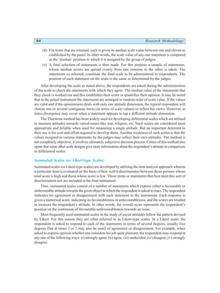 84 Research Methodology
(d) For items that are retained, each is given its median scale value between one and eleven as
established by the panel. In other words, the scale value of any one statement is computed
as the ‘median’ position to which it is assigned by the group of judges.
(e) A final selection of statements is then made. For this purpose a sample of statements,
whose median scores are spread evenly from one extreme to the other is taken. The
statements so selected, constitute the final scale to be administered to respondents. The
position of each statement on the scale is the same as determined by the judges.
After developing the scale as stated above, the respondents are asked during the administration
of the scale to check the statements with which they agree. The median value of the statements that
they check is worked out and this establishes their score or quantifies their opinion. It may be noted
that in the actual instrument the statements are arranged in random order of scale value. If the values
are valid and if the opinionnaire deals with only one attitude dimension, the typical respondent will
choose one or several contiguous items (in terms of scale values) to reflect his views. However, at
times divergence may occur when a statement appears to tap a different attitude dimension.
The Thurstone method has been widely used for developing differential scales which are utilised
to measure attitudes towards varied issues like war, religion, etc. Such scales are considered most
appropriate and reliable when used for measuring a single attitude. But an important deterrent to
their use is the cost and effort required to develop them. Another weakness of such scales is that the
values assigned to various statements by the judges may reflect their own attitudes. The method is
not completely objective; it involves ultimately subjective decision process. Critics of this method also
opine that some other scale designs give more information about the respondent’s attitude in comparison
to differential scales.
Summated Scales (or Likert-type Scales)
Summated scales (or Likert-type scales) are developed by utilizing the item analysis approach wherein
a particular item is evaluated on the basis of how well it discriminates between those persons whose
total score is high and those whose score is low. Those items or statements that best meet this sort of
discrimination test are included in the final instrument.
Thus, summated scales consist of a number of statements which express either a favourable or
unfavourable attitude towards the given object to which the respondent is asked to react. The respondent
indicates his agreement or disagreement with each statement in the instrument. Each response is
given a numerical score, indicating its favourableness or unfavourableness, and the scores are totalled
to measure the respondent’s attitude. In other words, the overall score represents the respondent’s
position on the continuum of favourable-unfavourableness towards an issue.
Most frequently used summated scales in the study of social attitudes follow the pattern devised
by Likert. For this reason they are often referred to as Likert-type scales. In a Likert scale, the
respondent is asked to respond to each of the statements in terms of several degrees, usually five
degrees (but at times 3 or 7 may also be used) of agreement or disagreement. For example, when
asked to express opinion whether one considers his job quite pleasant, the respondent may respond in
any one of the following ways: (i) strongly agree, (ii) agree, (iii) undecided, (iv) disagree, (v) strongly
disagree.
 