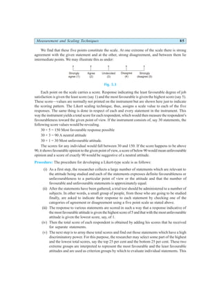 Measurement and Scaling Techniques 85
We find that these five points constitute the scale. At one extreme of the scale there is strong
agreement with the given statement and at the other, strong disagreement, and between them lie
intermediate points. We may illustrate this as under:
Fig. 5.3
Each point on the scale carries a score. Response indicating the least favourable degree of job
satisfaction is given the least score (say 1) and the most favourable is given the highest score (say 5).
These score—values are normally not printed on the instrument but are shown here just to indicate
the scoring pattern. The Likert scaling technique, thus, assigns a scale value to each of the five
responses. The same thing is done in respect of each and every statement in the instrument. This
way the instrument yields a total score for each respondent, which would then measure the respondent’s
favourableness toward the given point of view. If the instrument consists of, say 30 statements, the
following score values would be revealing.
30 × 5 = 150 Most favourable response possible
30 × 3 = 90 A neutral attitude
30 × 1 = 30 Most unfavourable attitude.
The scores for any individual would fall between 30 and 150. If the score happens to be above
90, it shows favourable opinion to the given point of view, a score of below 90 would mean unfavourable
opinion and a score of exactly 90 would be suggestive of a neutral attitude.
Procedure: The procedure for developing a Likert-type scale is as follows:
(i) As a first step, the researcher collects a large number of statements which are relevant to
the attitude being studied and each of the statements expresses definite favourableness or
unfavourableness to a particular point of view or the attitude and that the number of
favourable and unfavourable statements is approximately equal.
(ii) After the statements have been gathered, a trial test should be administered to a number of
subjects. In other words, a small group of people, from those who are going to be studied
finally, are asked to indicate their response to each statement by checking one of the
categories of agreement or disagreement using a five point scale as stated above.
(iii) The response to various statements are scored in such a way that a response indicative of
the most favourable attitude is given the highest score of 5 and that with the most unfavourable
attitude is given the lowest score, say, of 1.
(iv) Then the total score of each respondent is obtained by adding his scores that he received
for separate statements.
(v) The next step is to array these total scores and find out those statements which have a high
discriminatory power. For this purpose, the researcher may select some part of the highest
and the lowest total scores, say the top 25 per cent and the bottom 25 per cent. These two
extreme groups are interpreted to represent the most favourable and the least favourable
attitudes and are used as criterion groups by which to evaluate individual statements. This
Strongly
agree (1)
Agree
(2)
Undecided
(3)
Disagree
(4)
Strongly
disagree (5)
 