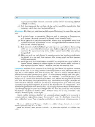 86 Research Methodology
way we determine which statements consistently correlate with low favourability and which
with high favourability.
(vi) Only those statements that correlate with the total test should be retained in the final
instrument and all others must be discarded from it.
Advantages: The Likert-type scale has several advantages. Mention may be made of the important
ones.
(a) It is relatively easy to construct the Likert-type scale in comparison to Thurstone-type
scale because Likert-type scale can be performed without a panel of judges.
(b) Likert-type scale is considered more reliable because under it respondents answer each
statement included in the instrument. As such it also provides more information and data
than does the Thurstone-type scale.
(c) Each statement, included in the Likert-type scale, is given an empirical test for discriminating
ability and as such, unlike Thurstone-type scale, the Likert-type scale permits the use of
statements that are not manifestly related (to have a direct relationship) to the attitude
being studied.
(d) Likert-type scale can easily be used in respondent-centred and stimulus-centred studies
i.e., through it we can study how responses differ between people and how responses
differ between stimuli.
(e) Likert-type scale takes much less time to construct, it is frequently used by the students of
opinion research. Moreover, it has been reported in various research studies*
that there is
high degree of correlation between Likert-type scale and Thurstone-type scale.
Limitations: There are several limitations of the Likert-type scale as well. One important limitation
is that, with this scale, we can simply examine whether respondents are more or less favourable to a
topic, but we cannot tell how much more or less they are. There is no basis for belief that the five
positions indicated on the scale are equally spaced. The interval between ‘strongly agree’ and ‘agree’,
may not be equal to the interval between “agree” and “undecided”. This means that Likert scale
does not rise to a stature more than that of an ordinal scale, whereas the designers of Thurstone
scale claim the Thurstone scale to be an interval scale. One further disadvantage is that often the
total score of an individual respondent has little clear meaning since a given total score can be
secured by a variety of answer patterns. It is unlikely that the respondent can validly react to a short
statement on a printed form in the absence of real-life qualifying situations. Moreover, there “remains
a possibility that people may answer according to what they think they should feel rather than how
they do feel.”4
This particular weakness of the Likert-type scale is met by using a cumulative scale
which we shall take up later in this chapter.
In spite of all the limitations, the Likert-type summated scales are regarded as the most useful in
a situation wherein it is possible to compare the respondent’s score with a distribution of scores from
some well defined group. They are equally useful when we are concerned with a programme of
*
A.L. Edwards and K.C. Kenney, “A comparison of the Thurstone and Likert techniques of attitude scale construction”,
Journal of Applied Psychology, 30, 72–83, 1946.
4
John W. Best and James V. Kahn, “Research in Education”, 5 ed., Prentice-Hall of India Pvt. Ltd., New Delhi, 1986,
p. 183.
 