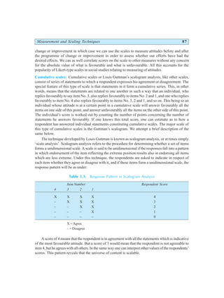 Measurement and Scaling Techniques 87
change or improvement in which case we can use the scales to measure attitudes before and after
the programme of change or improvement in order to assess whether our efforts have had the
desired effects. We can as well correlate scores on the scale to other measures without any concern
for the absolute value of what is favourable and what is unfavourable. All this accounts for the
popularity of Likert-type scales in social studies relating to measuring of attitudes.
Cumulative scales: Cumulative scales or Louis Guttman’s scalogram analysis, like other scales,
consist of series of statements to which a respondent expresses his agreement or disagreement. The
special feature of this type of scale is that statements in it form a cumulative series. This, in other
words, means that the statements are related to one another in such a way that an individual, who
replies favourably to say item No. 3, also replies favourably to items No. 2 and 1, and one who replies
favourably to item No. 4 also replies favourably to items No. 3, 2 and 1, and so on. This being so an
individual whose attitude is at a certain point in a cumulative scale will answer favourably all the
items on one side of this point, and answer unfavourably all the items on the other side of this point.
The individual’s score is worked out by counting the number of points concerning the number of
statements he answers favourably. If one knows this total score, one can estimate as to how a
respondent has answered individual statements constituting cumulative scales. The major scale of
this type of cumulative scales is the Guttman’s scalogram. We attempt a brief description of the
same below.
The technique developed by Louis Guttman is known as scalogram analysis, or at times simply
‘scale analysis’. Scalogram analysis refers to the procedure for determining whether a set of items
forms a unidimensional scale. A scale is said to be unidimensional if the responses fall into a pattern
in which endorsement of the item reflecting the extreme position results also in endorsing all items
which are less extreme. Under this technique, the respondents are asked to indicate in respect of
each item whether they agree or disagree with it, and if these items form a unidimensional scale, the
response pattern will be as under:
Table 5.3: Response Pattern in Scalogram Analysis
Item Number Respondent Score
4 3 2 1
X X X X 4
– X X X 3
– – X X 2
– – – X 1
– – – – 0
X = Agree
– = Disagree
A score of 4 means that the respondent is in agreement with all the statements which is indicative
of the most favourable attitude. But a score of 3 would mean that the respondent is not agreeable to
item 4, but he agrees with all others. In the same way one can interpret other values of the respondents’
scores. This pattern reveals that the universe of content is scalable.
 
