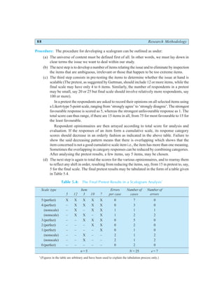88 Research Methodology
Procedure: The procedure for developing a scalogram can be outlined as under:
(a) The universe of content must be defined first of all. In other words, we must lay down in
clear terms the issue we want to deal within our study.
(b) The next step is to develop a number of items relating the issue and to eliminate by inspection
the items that are ambiguous, irrelevant or those that happen to be too extreme items.
(c) The third step consists in pre-testing the items to determine whether the issue at hand is
scalable (The pretest, as suggested by Guttman, should include 12 or more items, while the
final scale may have only 4 to 6 items. Similarly, the number of respondents in a pretest
may be small, say 20 or 25 but final scale should involve relatively more respondents, say
100 or more).
In a pretest the respondents are asked to record their opinions on all selected items using
a Likert-type 5-point scale, ranging from ‘strongly agree’ to ‘strongly disagree’. The strongest
favourable response is scored as 5, whereas the strongest unfavourable response as 1. The
total score can thus range, if there are 15 items in all, from 75 for most favourable to 15 for
the least favourable.
Respondent opinionnaires are then arrayed according to total score for analysis and
evaluation. If the responses of an item form a cumulative scale, its response category
scores should decrease in an orderly fashion as indicated in the above table. Failure to
show the said decreasing pattern means that there is overlapping which shows that the
item concerned is not a good cumulative scale item i.e., the item has more than one meaning.
Sometimes the overlapping in category responses can be reduced by combining categories.
After analysing the pretest results, a few items, say 5 items, may be chosen.
(d) The next step is again to total the scores for the various opinionnaires, and to rearray them
to reflect any shift in order, resulting from reducing the items, say, from 15 in pretest to, say,
5 for the final scale. The final pretest results may be tabulated in the form of a table given
in Table 5.4.
Table 5.4: The Final Pretest Results in a Scalogram Analysis*
Scale type Item Errors Number of Number of
5 12 3 10 7 per case cases errors
5 (perfect) X X X X X 0 7 0
4 (perfect) – X X X X 0 3 0
(nonscale) – X – X X 1 1 1
(nonscale) – X X – X 1 2 2
3 (perfect) – – X X X 0 5 0
2 (perfect) – – – X X 0 2 0
1 (perfect) – – – – X 0 1 0
(nonscale) – – X – – 2 1 2
(nonscale) – – X – – 2 1 2
0 (perfect) – – – – – 0 2 0
n = 5 N = 25 e = 7
*
(Figures in the table are arbitrary and have been used to explain the tabulation process only.)
 