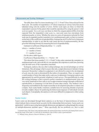 Measurement and Scaling Techniques 89
The table shows that five items (numbering 5, 12, 3, 10 and 7) have been selected for the
final scale. The number of respondents is 25 whose responses to various items have been
tabulated along with the number of errors. Perfect scale types are those in which the
respondent’s answers fit the pattern that would be reproduced by using the person’s total
score as a guide. Non-scale types are those in which the category pattern differs from that
expected from the respondent’s total score i.e., non-scale cases have deviations from
unidimensionality or errors. Whether the items (or series of statements) selected for final
scale may be regarded a perfect cumulative (or a unidimensional scale), we have to examine
on the basis of the coefficient of reproducibility. Guttman has set 0.9 as the level of minimum
reproducibility in order to say that the scale meets the test of unidimensionality. He has
given the following formula for measuring the level of reproducibility:
Guttman’s Coefficient of Reproducibility = 1 – e/n(N)
where e = number of errors
n = number of items
N = number of cases
For the above table figures,
Coefficient of Reproducibility = 1 – 7/5(25) = .94
This shows that items number 5, 12, 3, 10 and 7 in this order constitute the cumulative or
unidimensional scale, and with this we can reproduce the responses to each item, knowing
only the total score of the respondent concerned.
Scalogram, analysis, like any other scaling technique, has several advantages as well as
limitations. One advantage is that it assures that only a single dimension of attitude is being
measured. Researcher’s subjective judgement is not allowed to creep in the development
of scale since the scale is determined by the replies of respondents. Then, we require only
a small number of items that make such a scale easy to administer. Scalogram analysis can
appropriately be used for personal, telephone or mail surveys. The main difficulty in using
this scaling technique is that in practice perfect cumulative or unidimensional scales are
very rarely found and we have only to use its approximation testing it through coefficient of
reproducibility or examining it on the basis of some other criteria. This method is not a
frequently used method for the simple reason that its development procedure is tedious and
complex. Such scales hardly constitute a reliable basis for assessing attitudes of persons
towards complex objects for predicting the behavioural responses of individuals towards
such objects. Conceptually, this analysis is a bit more difficult in comparison to other scaling
methods.
Factor Scales*
Factor scales are developed through factor analysis or on the basis of intercorrelations of items
which indicate that a common factor accounts for the relationships between items. Factor scales are
particularly “useful in uncovering latent attitude dimensions and approach scaling through the concept
of multiple-dimension attribute space.”5
More specifically the two problems viz., how to deal
*
A detailed study of the factor scales and particularly the statistical procedures involved in developing factor scales is
beyond the scope of this book. As such only an introductory idea of factor scales is presented here.
5
C. William Emory, Business Research Methods, p. 264–65.
 